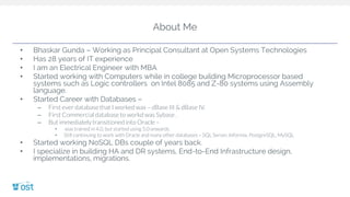 About Me
• Bhaskar Gunda – Working as Principal Consultant at Open Systems Technologies
• Has 28 years of IT experience
• I am an Electrical Engineer with MBA
• Started working with Computers while in college building Microprocessor based
systems such as Logic controllers on Intel 8085 and Z-80 systems using Assembly
language.
• Started Career with Databases –
– First ever database that I worked was – dBase III & dBase IV.
– First Commercial database to workd was Sybase .
– But immediately transitioned into Oracle –
• was trained in 4.0, but started using 5.0 onwards.
• Still continuing to work with Oracle and many other databases – SQL Server, Informix, PostgreSQL, MySQL
• Started working NoSQL DBs couple of years back.
• I specialize in building HA and DR systems, End-to-End Infrastructure design,
implementations, migrations.
 