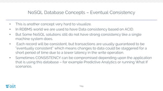 NoSQL Database Concepts – Eventual Consistency
• This is another concept very hard to visualize.
• In RDBMS world we are used to have Data consistency based on ACID.
• But Some NoSQL solutions still do not have strong consistency like a single
machine system does.
• Each record will be consistent, but transactions are usually guaranteed to be
“eventually consistent” which means changes to data could be staggered for a
short period of time due to a lower latency in the write operation.
• Sometimes CONSISTENCY can be compromised depending upon the application
that is using this database – for example Predictive Analytics or running What If
scenarios.
Title
 