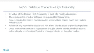 NoSQL Database Concepts – High Availability
• By virtue of the Design High Availability is built into NoSQL databases.
• There is no extra effort or software is required for this purpose.
• Data is distributed across multiple nodes with multiple copies much like Hadoop
infrastructure.
• Failure of any node in the cluster will not affect the data loss or processing failure.
• Once the failed hardware is replaced or brought online, the data on that node is
automatically synchronized from the changed blocks on the other nodes.
Title
 