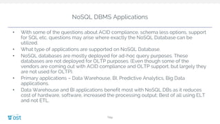NoSQL DBMS Applications
• With some of the questions about ACID compliance, schema less options, support
for SQL etc, questions may arise where exactly the NoSQL Database can be
utilized.
• What type of applications are supported on NoSQL Database.
• NoSQL databases are mostly deployed for ad-hoc query purposes. These
databases are not deployed for OLTP purposes. (Even though some of the
vendors are coming out with ACID compliance and OLTP support, but largely they
are not used for OLTP).
• Primary applications – Data Warehouse, BI, Predictive Analytics, Big Data
applications.
• Data Warehouse and BI applications benefit most with NoSQL DBs as it reduces
cost of hardware, software, increased the processing output; Best of all using ELT
and not ETL.
Title
 