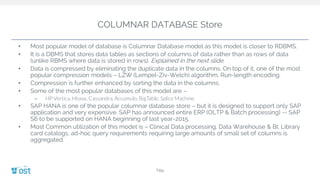 COLUMNAR DATABASE Store
• Most popular model of database is Columnar Database model as this model is closer to RDBMS.
• It is a DBMS that stores data tables as sections of columns of data rather than as rows of data
(unlike RBMS where data is stored in rows). Explained in the next slide.
• Data is compressed by eliminating the duplicate data in the columns. On top of it, one of the most
popular compression models – LZW (Lempel-Ziv-Welch) algorithm, Run-length encoding.
• Compression is further enhanced by sorting the data in the columns.
• Some of the most popular databases of this model are –
– HP Vertica, Hbase, Cassandra, Accumulo, BigTable, Splice Machine
• SAP HANA is one of the popular columnar database store – but it is designed to support only SAP
application and very expensive. SAP has announced entire ERP (OLTP & Batch processing) -- SAP
S6 to be supported on HANA beginning of last year-2015.
• Most Common utilization of this model is – Clinical Data processing, Data Warehouse & BI, Library
card catalogs, ad-hoc query requirements requiring large amounts of small set of columns is
aggregated.
Title
 