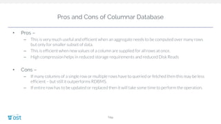 Pros and Cons of Columnar Database
• Pros –
– This is very much useful and efficient when an aggregate needs to be computed over many rows
but only for smaller subset of data.
– This is efficient when new values of a column are supplied for all rows at once.
– High compression helps in reduced storage requirements and reduced Disk Reads
• Cons –
– If many columns of a single row or multiple rows have to queried or fetched then this may be less
efficient – but still it outperforms RDBMS.
– If entire row has to be updated or replaced then it will take some time to perform the operation.
Title
 