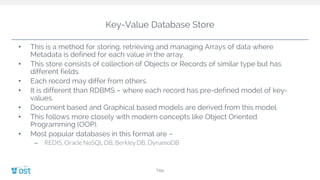 Key-Value Database Store
• This is a method for storing, retrieving and managing Arrays of data where
Metadata is defined for each value in the array.
• This store consists of collection of Objects or Records of similar type but has
different fields.
• Each record may differ from others.
• It is different than RDBMS – where each record has pre-defined model of key-
values.
• Document based and Graphical based models are derived from this model.
• This follows more closely with modern concepts like Object Oriented
Programming (OOP).
• Most popular databases in this format are –
– REDIS, Oracle NoSQL DB, Berkley DB, DynamoDB
Title
 