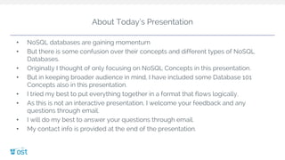 About Today’s Presentation
• NoSQL databases are gaining momentum
• But there is some confusion over their concepts and different types of NoSQL
Databases.
• Originally I thought of only focusing on NoSQL Concepts in this presentation.
• But in keeping broader audience in mind, I have included some Database 101
Concepts also in this presentation.
• I tried my best to put everything together in a format that flows logically.
• As this is not an interactive presentation, I welcome your feedback and any
questions through email.
• I will do my best to answer your questions through email.
• My contact info is provided at the end of the presentation.
 