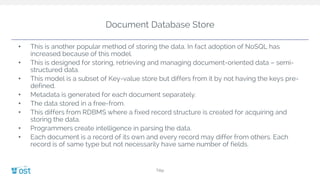 Document Database Store
• This is another popular method of storing the data. In fact adoption of NoSQL has
increased because of this model.
• This is designed for storing, retrieving and managing document-oriented data – semi-
structured data.
• This model is a subset of Key-value store but differs from it by not having the keys pre-
defined.
• Metadata is generated for each document separately.
• The data stored in a free-from.
• This differs from RDBMS where a fixed record structure is created for acquiring and
storing the data.
• Programmers create intelligence in parsing the data.
• Each document is a record of its own and every record may differ from others. Each
record is of same type but not necessarily have same number of fields.
Title
 