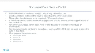Document Data Store – Contd.
• Each document is retrieved using a Unique key – usually a URI.
• Database retains index on the Keys to speed up the retrieval process.
• This makes this database to be popular in Web applications.
• A free form of data store, automatic suggestions of data are the primary applications of
this data store.
• For retrieval purpose admin adds hints to the databae to look for certain type of
information.
• Any document data containing metadata – such as JSON, XML can be used to store the
data in this store.
• Most popular databases are –
– Couchbase Server
– CouchDB
– MongoDB
– Elasticsearch
Title
 