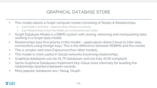 GRAPHICAL DATABASE STORE
• This model utilizes a Graph compute model consisting of Nodes & Relationships.
– Each Node is an Entity – a person, place, thing or an activity
– Each Relationship is how Two Nodes are connected to each other.
• Graph Database Model is a DBMS system with storing, retrieving and manipulating data
working in a Graph data model.
• Relationships take first priority in this model – applications doesn’t have to infer data
connections using foreign keys. This is the difference between RDBMS and this model.
• This is simpler and more Expressive than other models.
• This model is more useful in Social networks traversing relationships.
• Graphical databases can be OLTP databases and are fully ACID complaint.
• Some Graphical Databases implement Key-Value store internally for building the
relationships (pointers) between records.
• Most popular databases are– Neo4j, Giraph
Title
 
