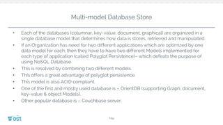 Multi-model Database Store
• Each of the databases (columnar, key-value, document, graphical) are organized in a
single database model that determines how data is stores, retrieved and manipulated.
• If an Organization has need for two different applications which are optimized by one
data model for each, then they have to have two different Models implemented for
each type of application (called Polyglot Persistence)– which defeats the purpose of
using NoSQL Database.
• This is resolved by combining two different models.
• This offers a great advantage of polyglot persistence.
• This model is also ACID compliant.
• One of the first and mostly used database is – OrientDB (supporting Graph, document,
key-value & object Models).
• Other popular database is – Couchbase server.
Title
 