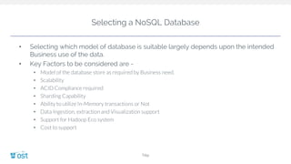 Selecting a NoSQL Database
Title
• Selecting which model of database is suitable largely depends upon the intended
Business use of the data.
• Key Factors to be considered are -
• Model of the database store as required by Business need.
• Scalability
• ACID Compliance required
• Sharding Capability
• Ability to utilize In-Memory transactions or Not
• Data Ingestion, extraction and Visualization support
• Support for Hadoop Eco system
• Cost to support
 