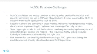 NoSQL Database Challenges
Title
• NoSQL databases are mostly used for ad-hoc queries, predictive analytics and
recently increasing the use in DW and BI applications. It is not intended for OLTP or
support mainstream applications such as ERPs.
• Security is one of the concerns in these models. However, Vendor provided NoSQL
database are implementing to certain extent some rigid Security models.
• Selecting a right model to suit the business need requires an in-depth analysis and
understanding of each of the models – this requires a highly skilled resource
(usually outside resource) to identify the right type.
• Risk in selection can be mitigated by conducting a POC upon short listing the
models selected. Usually cloud can be used for this purpose.
 