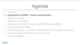 Agenda
• About Me
• Introduction to DBMS – History and Evolution
• RDBMS concepts
• Overview of Big Data
• Boundaries of RDBMS—Need for DBMS beyond RDBMS
• Paradigm Shift in DBMS
• NoSQL Databases – Definition, Advantages and breaking boundaries
• Types of NoSQL Databases and their Usage
• Future of RDBMS
 
