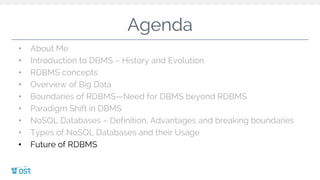 Agenda
• About Me
• Introduction to DBMS – History and Evolution
• RDBMS concepts
• Overview of Big Data
• Boundaries of RDBMS—Need for DBMS beyond RDBMS
• Paradigm Shift in DBMS
• NoSQL Databases – Definition, Advantages and breaking boundaries
• Types of NoSQL Databases and their Usage
• Future of RDBMS
 