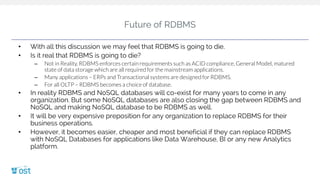 Future of RDBMS
• With all this discussion we may feel that RDBMS is going to die.
• Is it real that RDBMS is going to die?
– Not in Reality. RDBMS enforces certain requirements such as ACID compliance, General Model, matured
state of data storage which are all required for the mainstream applications.
– Many applications – ERPs and Transactional systems are designed for RDBMS.
– For all OLTP – RDBMS becomes a choice of database.
• In reality RDBMS and NoSQL databases will co-exist for many years to come in any
organization. But some NoSQL databases are also closing the gap between RDBMS and
NoSQL and making NoSQL database to be RDBMS as well.
• It will be very expensive preposition for any organization to replace RDBMS for their
business operations.
• However, it becomes easier, cheaper and most beneficial if they can replace RDBMS
with NoSQL Databases for applications like Data Warehouse, BI or any new Analytics
platform.
 