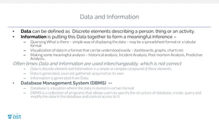 Data and Information
• Data can be defined as Discrete elements describing a person, thing or an activity.
• Information is putting this Data together to form a meaningful Inference –
– Querying What is there – simple way of displaying the data – may be a spreadsheet format or a tabular
format
– Visualization of data in a format that can be understood easily – dashboards, graphs, charts etc
– Making some meaningful analysis – historical analysis, Incident Analysis, Post-mortem Analysis, Predictive
Analysis..
Often times Data and Information are used interchangeably, which is not correct.
– Data is discrete element and Information is a simple or complex compound of these elements.
– Data is generated, sourced, gathered, acquired on its own
– Information is generated from Data
• Database Management System (DBMS) --
– Database is a location where the data is stored in certain format
– DBMS is a collection of programs that allows users to specify the structure of database, create, query and
modify the data in the database and control access to it.
 