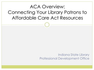 ACA Overview:
Connecting Your Library Patrons to
Affordable Care Act Resources

Indiana State Library
Professional Development Office

 