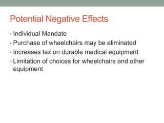 Potential Negative Effects
• Individual Mandate
• Purchase of wheelchairs may be eliminated
• Increases tax on durable medical equipment
• Limitation of choices for wheelchairs and other
 equipment
 