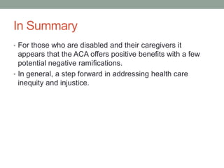 In Summary
• For those who are disabled and their caregivers it
  appears that the ACA offers positive benefits with a few
  potential negative ramifications.
• In general, a step forward in addressing health care
  inequity and injustice.
 
