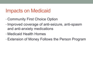 Impacts on Medicaid
• Community First Choice Option
• Improved coverage of anti-seizure, anti-spasm
  and anti-anxiety medications
• Medicaid Health Homes
• Extension of Money Follows the Person Program
 