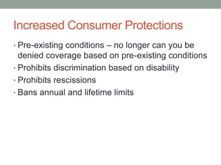 Increased Consumer Protections
• Pre-existing conditions – no longer can you be
  denied coverage based on pre-existing conditions
• Prohibits discrimination based on disability
• Prohibits rescissions
• Bans annual and lifetime limits
 