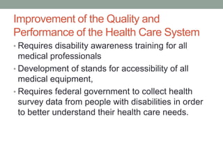 Improvement of the Quality and
Performance of the Health Care System
• Requires disability awareness training for all
  medical professionals
• Development of stands for accessibility of all
  medical equipment,
• Requires federal government to collect health
  survey data from people with disabilities in order
  to better understand their health care needs.
 
