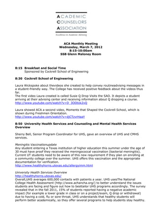 ACA Monthly Meeting
                              Wednesday, March 7, 2012
                                   8:15-10:00am
                              SSB Glenn Maloney Room



8:15 Breakfast and Social Time
     Sponsored by Cockrell School of Engineering

8:30 Cockrell School of Engineering

Laura Wickspoke about thevideos she created to help convey routineadvising messages in
a student-friendly way. The College has received positive feedback about the videos thus
far.
The first video Laura created is called Susie Q Drop Visits the SAO. It depicts a student
arriving at their advising center and receiving information about Q dropping a course.
http://www.youtube.com/watch?v=D_3OOtok2vQ

Laura showed ACA a second video, Moments that Shaped the Cockrell School, which is
shown during Freshmen Orientation.
http://www.youtube.com/watch?v=djCTzvrHaaY

8:50 University Health Services and Counseling and Mental Health Services
Overview

Sherry Bell, Senior Program Coordinator for UHS, gave an overview of UHS and CMHS
services.

Meningitis Vaccinationupdate
Any student entering a Texas institution of higher education this summer under the age of
30 must have proof they received the meningococcal vaccination (bacterial meningitis).
Current UT students need to be aware of this new requirement if they plan on enrolling at
a community college over the summer. UHS offers this vaccination and the appropriate
documentation for verification.
http://www.healthyhorns.utexas.edu/allergyimm.html

University Health Services Overview
http://healthyhorns.utexas.edu/
Overall,UHS averages 600,000 contacts with patients a year. UHS usesThe National
College Health Assessment (http://www.achancha.org/) to better understand the issues
students are facing and figure out how to besttailor UHS programs accordingly. The survey
revealed that in the fall 2011, 15% of students reported having a negative academic
impact (for example a lower grade in class or on a project/exam, Q drop or withdrawal)
due to having a cold, flu or sore throat. UHS understands that healthy students will
perform better academically, so they offer several programs to help students stay healthy.
 