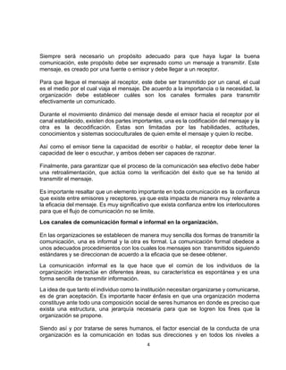4
Siempre será necesario un propósito adecuado para que haya lugar la buena
comunicación, este propósito debe ser expresado como un mensaje a transmitir. Este
mensaje, es creado por una fuente o emisor y debe llegar a un receptor.
Para que llegue el mensaje al receptor, este debe ser transmitido por un canal, el cual
es el medio por el cual viaja el mensaje. De acuerdo a la importancia o la necesidad, la
organización debe establecer cuáles son los canales formales para transmitir
efectivamente un comunicado.
Durante el movimiento dinámico del mensaje desde el emisor hacia el receptor por el
canal establecido, existen dos partes importantes, una es la codificación del mensaje y la
otra es la decodificación. Estas son limitadas por las habilidades, actitudes,
conocimientos y sistemas socioculturales de quien emite el mensaje y quien lo recibe.
Así como el emisor tiene la capacidad de escribir o hablar, el receptor debe tener la
capacidad de leer o escuchar, y ambos deben ser capaces de razonar.
Finalmente, para garantizar que el proceso de la comunicación sea efectivo debe haber
una retroalimentación, que actúa como la verificación del éxito que se ha tenido al
transmitir el mensaje.
Es importante resaltar que un elemento importante en toda comunicación es la confianza
que existe entre emisores y receptores, ya que esta impacta de manera muy relevante a
la eficacia del mensaje. Es muy significativo que exista confianza entre los interlocutores
para que el flujo de comunicación no se limite.
Los canales de comunicación formal e informal en la organización.
En las organizaciones se establecen de manera muy sencilla dos formas de transmitir la
comunicación, una es informal y la otra es formal. La comunicación formal obedece a
unos adecuados procedimientos con los cuales los mensajes son transmitidos siguiendo
estándares y se direccionan de acuerdo a la eficacia que se desee obtener.
La comunicación informal es la que hace que el común de los individuos de la
organización interactúe en diferentes áreas, su característica es espontánea y es una
forma sencilla de transmitir información.
La idea de que tanto el individuo como la institución necesitan organizarse y comunicarse,
es de gran aceptación. Es importante hacer énfasis en que una organización moderna
constituye ante todo una composición social de seres humanos en donde es preciso que
exista una estructura, una jerarquía necesaria para que se logren los fines que la
organización se propone.
Siendo así y por tratarse de seres humanos, el factor esencial de la conducta de una
organización es la comunicación en todas sus direcciones y en todos los niveles a
 