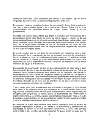 8
interactúan entre ellos. Estas comienzan por amistad o por empatía. Aquí no existe
ningún tipo de control sobre sus desempeños personales entre ellos.
En resumen, existen y coexisten dos tipos de comunicación dentro de la organización
que son la comunicación formal y la comunicación informal. Estos dos tipos de
comunicaciones son inevitables dentro de nuestro entorno laboral y se dan
paralelamente.
Con todo y lo anterior, las personas que dirigen la institución son responsables de la
comunicación formal, ellos llevan el control de cómo, cuándo y dónde se da esta
comunicación y lógicamente por el medio que se hará llegar. Existen varios medios como
lo son manuales, cartas, circulares, organigramas, funciones de puestos, entre muchas
otras. Es la organización planeada, la que se encuentra en un papel. En esta
comunicación se puede controlar hasta los comportamientos de las personas, para tener
un muy buen desempeño laboral.
Se puede concluir que los dos tipos de comunicación son necesarios para el buen
funcionamiento de la organización, ya que es necesario estructurar la comunicación
formal para llevar un control sobre el desempeño del trabajador y no podríamos trabajar
sin una comunicación informal, ya que es inevitable que se dé y sobre todo que es parte
importante para que el empleado desarrolle su necesidad de aceptación con los demás
miembros del equipo o de la empresa.
Continuando, la comunicación efectiva en las organizaciones es clave para el buen
funcionamiento de esta y para los resultados exitosos de la alta gerencia. Todos los
directivos deben de preocuparse por estar seguros que los mensajes y la información
están llegando de forma precisa a su respectivo receptor y que este a su vez ejecuta la
acción del mensaje dado. De la misma manera la alta gerencia debe estar atenta de que
los diferentes mensajes que les llegan desde otros niveles se manejen y direccionen con
la sutileza adecuada, de tal modo que se afronten y no se dejen convertir en malos
rumores que puedan perjudicar sus resultados.
Y así como ya se ha dicho anteriormente y recapitulando, la alta gerencia debe siempre
estar atenta a los diferentes vicios que se generan en la comunicación. Estos vicios
regularmente acarrean rumores o ruidos que a la larga terminan siendo perjudiciales para
la organización. Al igual que un cáncer, que se va desarrollando muy lentamenteen el
organismo humano, y con el tiempo puede acarrear problemas graves y hasta la muerte,
los vicios de la comunicación en las organizaciones pueden terminar autodestruyéndola
o generar pérdidas muy cuantiosas de dinero y tiempo.
En definitiva, la buena comunicación tiene mucha importancia para la eficacia de
cualquier organización o grupo y se refiere a la transmisión y comprensión de
significados. El hombre es un ser netamente comunicativo, y realiza esta actividad
durante todo el día, (escribe, lee, habla, escucha). No puede existir un grupo que no
 