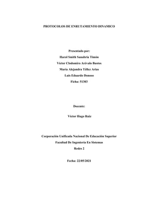 PROTOCOLOS DE ENRUTAMIENTO DINAMICO
Presentado por:
Harol Smith Sanabria Timón
Víctor Clodomiro Arévalo Bustos
María Alejandra Téllez Arias
Luis Eduardo Donoso
Ficha: 51303
Docente:
Víctor Hugo Ruiz
Corporación Unificada Nacional De Educación Superior
Facultad De Ingeniería En Sistemas
Redes 2
Fecha: 22/05/2021
 