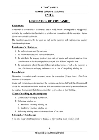 B. COM 4TH
SEMESTER.
ADVANCED CORPORATE ACCOUNTING.
1
ABHISHEK D K, COMMERCE LECTURER.
UNIT 4:
LIQUIDATION OF COMPANIES:
Liquidator:
When there is liquidation of a company, one or more person s are required to be appointed
specially for conducting the liquidation or winding up proceedings of the company. Such a
person/s are called Liquidator/s.
The liquidator appointed by the court as well as the members and creditors may together
function as liquidators.
Functions of a Liquidator:
1. To realise the assets of the company.
2. To collect the money due from contributories.
3. To distribute the amount realized from sale of assets and amount received from
contributories in the order of preference as per Rule 329 of Companies Act.
4. To maintain and submit the record of receipts and payments of cash to the members in
case of voluntary winding up and to the court in case of compulsory winding up.
Liquidation:
Liquidation or winding up of a company means the termination (closing down) of the legal
existence of a company.
Under such circumstances, the assets of the company are disposed off and the debts are paid,
out of the amount realised from assets or from the contributions made by the members and
the surplus, if any, is distributed among members in proportion to their holding.
Types of winding up of a company:
1. Compulsory winding up by the court.
2. Voluntary winding up:
a. Member’s voluntary winding up.
b. Creditor’s voluntary winding up.
3. Voluntary winding up under the supervision of the court.
1. Compulsory Winding up:
It can take place when the company is directed to be wound-up by an order of court.
 