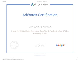 11/24/2015 Google Partners ­ Certification
https://www.google.com/partners/#p_certification_html;cert=2 1/2
AdWords Certification
VANDANA SHARMA
is awarded this certificate for passing the AdWords Fundamentals and Video
Advertising exams.
GOOGLE.COM/PARTNERS
VALID THROUGH
26 July 2016
 