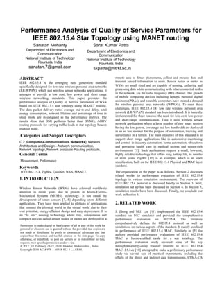 Performance Analysis of Quality of Service Parameters for
    IEEE 802.15.4 Star Topology using MANET routing
           Sanatan Mohanty                                    Sarat Kumar Patra
    Department of Electronics and                       Department of Electronics and
           Communication                                       Communication
    National Institute of Technology                    National Institute of Technology
            Rourkela, India                                     Rourkela, India
       sanatan.7@gmail.com                                    skpatra@nitrkl.ac.in

ABSTRACT                                                                    remote area to detect phenomena, collect and process data and
IEEE 802.15.4 is the emerging next generation standard                      transmit sensed information to users. Sensor nodes or motes in
specifically designed for low-rate wireless personal area networks          WSNs are small sized and are capable of sensing, gathering and
(LR-WPAN), which suit wireless sensor networks applications. It             processing data while communicating with other connected nodes
attempts to provide a low cost, low power and short range                   in the network, via the radio frequency (RF) channel. The growth
wireless networking standards. This paper provides the                      of mobile computing devices including laptops, personal digital
performance analysis of Quality of Service parameters of WSN                assistants (PDAs), and wearable computers have created a demand
based on IEEE 802.15.4 star topology using MANET routing.                   for wireless personal area networks (WPANs). To meet these
The data packet delivery ratio, average end-to-end delay, total             challenges, IEEE 802.15.4 [4] low rate wireless personal area
energy consumption, network lifetime and percentage of time in              network (LR-WPAN) standard has been introduced. It is basically
sleep mode are investigated as the performance metrics. The                 implemented for three reasons: the need for low-cost, low-power
results show that DSR performs better than DYMO, AODV                       and short-range communication. Thus it suits wireless sensor
routing protocols for varying traffic loads in star topology beacon         network applications where a large number of tiny smart sensors
enabled mode.                                                               having the low power, low range and low bandwidth are deployed
                                                                            in an ad hoc manner for the purpose of automation, tracking and
.Categories      and Subject Descriptors                                    surveillance in a terrain. The main objective of this standard is to
                                                                            support short range applications like in automotive monitoring
C.2 [Computer-Communications Networks]: Network                             and control in industry automation, home automation, ubiquitous
Architecture and Design—Network communication,                              and pervasive health care in medical sectors and sensor-rich
Network topology, Network protocols-Routing protocols.                      environments [1]. Such applications require a small, low-cost,
General Terms                                                               highly reliable technology that offers long battery life, in months
                                                                            or even years. ZigBee [15] is an example, which is an open
Measurement, Performance                                                    specification, built on the IEEE 802.15.4 Physical and MAC layer
                                                                            standard.
Keywords
IEEE 802.15.4, ZigBee, QualNet, WSN, MANET.                                 The organization of the paper is as follows. Section 2 discusses
                                                                            related works for performance evaluation of IEEE 802.15.4
1. INTRODUCTION                                                             topology in various simulation environments. The overview of
                                                                            IEEE 802.15.4 protocol is discussed briefly in Section 3. Next,
Wireless Sensor Networks (WSNs) have achieved worldwide                     simulation set up has been discussed in Section 4. In Section 5,
attention in recent years due to growth in Micro-Electro-                   simulation results have been discussed. Finally, we conclude our
Mechanical Systems (MEMS) technology. It has eased the                      work in Section 6.
development of smart sensors [7, 8] depending upon different
applications. They have been applied to plethora of applications            2. RELATED WORK
that connect the physical world to the virtual world due to their
vast potential, energy efficient design and easy deployment. It is          J. Zheng and M.J. Lee [11] implemented the IEEE 802.15.4
an “In situ” sensing technology where tiny, autonomous and                  standard on NS2 simulator and provided the comprehensive
compact devices called sensor nodes or motes are deployed in a              performance     evaluation    on     802.15.4. The literature
                                                                            comprehensively defines the 802.15.4 protocol as well as
Permission to make digital or hard copies of all or part of this work for
                                                                            simulations on various aspects of the standard. It mainly confined
personal or classrom use is granted without fee provided that copies are
not made or distributed for profit or commercial advantage and that
                                                                            to performance of IEEE 802.15.4 MAC. Similarly in [5] the
copies bear this notice and the full citation on the first page. To copy    authors provided performance evaluations of IEEE 802.15.4
otherwise, or republish, to post on servers or to redistribute to lists,    MAC in becon-enabled mode for a star topology. The
requires prior specific permission and/or a fee.                            performance evaluation study revealed some of the key
ICWET ‘10, February 26-27, 2010, Mumbai, Maharashtra , India.               throughput-energy-delay tradeoff inherent in IEEE 802.15.4
Copyright 2010 ACM 978-1-60558-812-4 …..$5.00.                              MAC. J.S.Lee [10] attempted to make a preliminary performance
                                                                            study via several sets of practical experiments, including the
                                                                            effects of the direct and indirect data transmissions, CSMA-CA
 