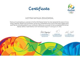 JUSTYNA NATALIA ZIOLKOWSKA,
Thank you for participating as a volunteer at the Rio 2016 Olympic Games! You have represented the values of Union,
Energy, Happiness, Respect and Commitment, and has thus contributed for the success of the world’s biggest sports
event! We are immensely grateful for your contribution. Without you, we would not have accomplished the first ever
Olympic Games in South America. Event held between August 5th
and August 21th
, 2016.
 