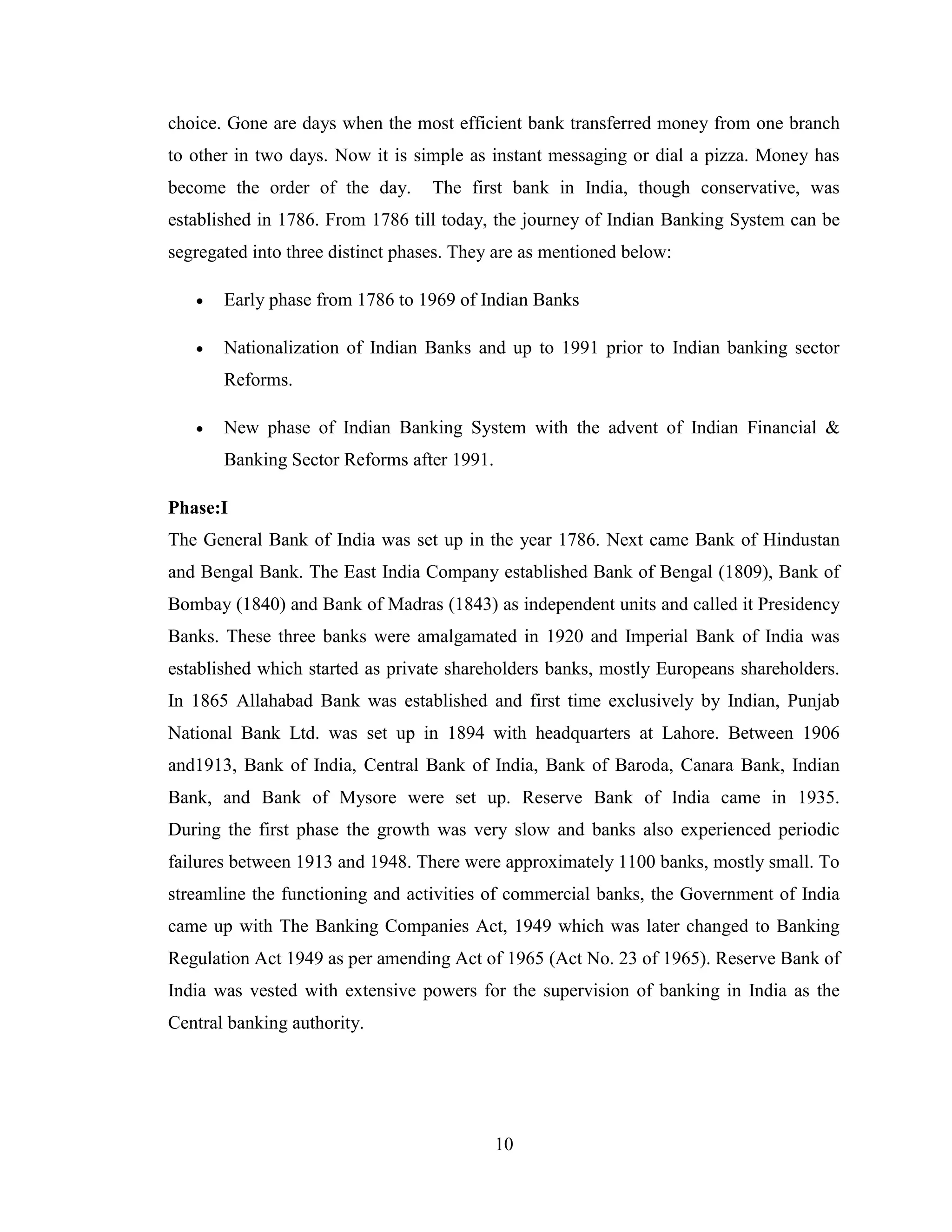 10
choice. Gone are days when the most efficient bank transferred money from one branch
to other in two days. Now it is simple as instant messaging or dial a pizza. Money has
become the order of the day. The first bank in India, though conservative, was
established in 1786. From 1786 till today, the journey of Indian Banking System can be
segregated into three distinct phases. They are as mentioned below:
 Early phase from 1786 to 1969 of Indian Banks
 Nationalization of Indian Banks and up to 1991 prior to Indian banking sector
Reforms.
 New phase of Indian Banking System with the advent of Indian Financial &
Banking Sector Reforms after 1991.
Phase:I
The General Bank of India was set up in the year 1786. Next came Bank of Hindustan
and Bengal Bank. The East India Company established Bank of Bengal (1809), Bank of
Bombay (1840) and Bank of Madras (1843) as independent units and called it Presidency
Banks. These three banks were amalgamated in 1920 and Imperial Bank of India was
established which started as private shareholders banks, mostly Europeans shareholders.
In 1865 Allahabad Bank was established and first time exclusively by Indian, Punjab
National Bank Ltd. was set up in 1894 with headquarters at Lahore. Between 1906
and1913, Bank of India, Central Bank of India, Bank of Baroda, Canara Bank, Indian
Bank, and Bank of Mysore were set up. Reserve Bank of India came in 1935.
During the first phase the growth was very slow and banks also experienced periodic
failures between 1913 and 1948. There were approximately 1100 banks, mostly small. To
streamline the functioning and activities of commercial banks, the Government of India
came up with The Banking Companies Act, 1949 which was later changed to Banking
Regulation Act 1949 as per amending Act of 1965 (Act No. 23 of 1965). Reserve Bank of
India was vested with extensive powers for the supervision of banking in India as the
Central banking authority.
 