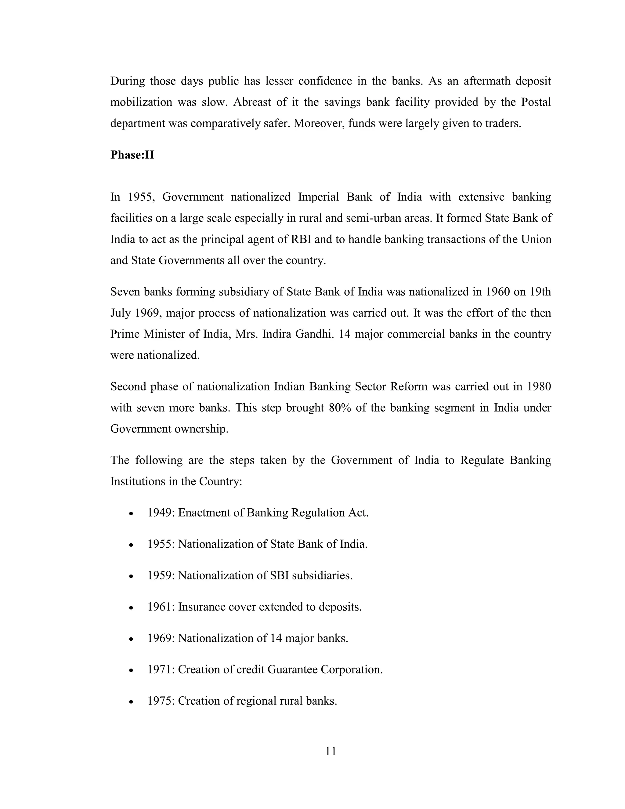 11
During those days public has lesser confidence in the banks. As an aftermath deposit
mobilization was slow. Abreast of it the savings bank facility provided by the Postal
department was comparatively safer. Moreover, funds were largely given to traders.
Phase:II
In 1955, Government nationalized Imperial Bank of India with extensive banking
facilities on a large scale especially in rural and semi-urban areas. It formed State Bank of
India to act as the principal agent of RBI and to handle banking transactions of the Union
and State Governments all over the country.
Seven banks forming subsidiary of State Bank of India was nationalized in 1960 on 19th
July 1969, major process of nationalization was carried out. It was the effort of the then
Prime Minister of India, Mrs. Indira Gandhi. 14 major commercial banks in the country
were nationalized.
Second phase of nationalization Indian Banking Sector Reform was carried out in 1980
with seven more banks. This step brought 80% of the banking segment in India under
Government ownership.
The following are the steps taken by the Government of India to Regulate Banking
Institutions in the Country:
 1949: Enactment of Banking Regulation Act.
 1955: Nationalization of State Bank of India.
 1959: Nationalization of SBI subsidiaries.
 1961: Insurance cover extended to deposits.
 1969: Nationalization of 14 major banks.
 1971: Creation of credit Guarantee Corporation.
 1975: Creation of regional rural banks.
 