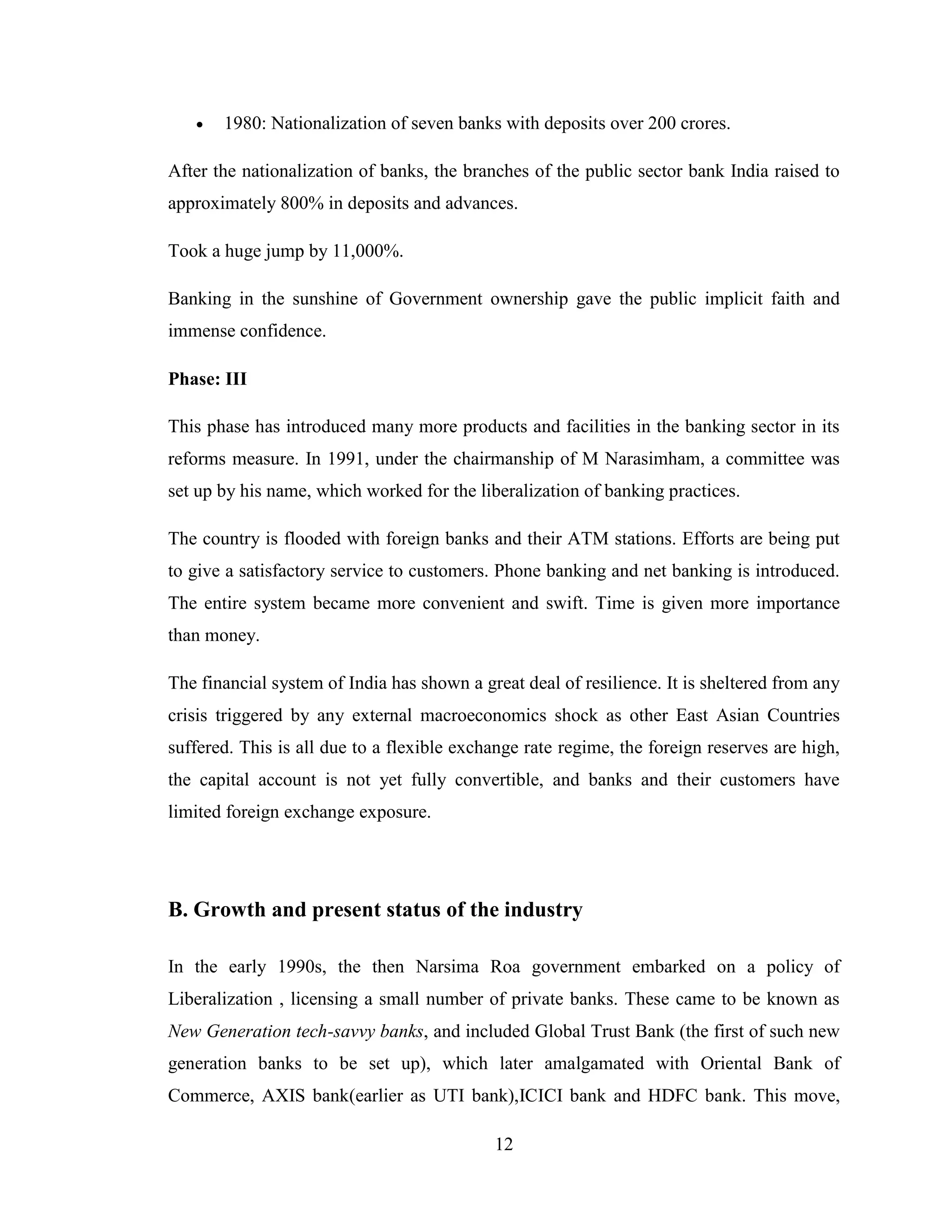 12
 1980: Nationalization of seven banks with deposits over 200 crores.
After the nationalization of banks, the branches of the public sector bank India raised to
approximately 800% in deposits and advances.
Took a huge jump by 11,000%.
Banking in the sunshine of Government ownership gave the public implicit faith and
immense confidence.
Phase: III
This phase has introduced many more products and facilities in the banking sector in its
reforms measure. In 1991, under the chairmanship of M Narasimham, a committee was
set up by his name, which worked for the liberalization of banking practices.
The country is flooded with foreign banks and their ATM stations. Efforts are being put
to give a satisfactory service to customers. Phone banking and net banking is introduced.
The entire system became more convenient and swift. Time is given more importance
than money.
The financial system of India has shown a great deal of resilience. It is sheltered from any
crisis triggered by any external macroeconomics shock as other East Asian Countries
suffered. This is all due to a flexible exchange rate regime, the foreign reserves are high,
the capital account is not yet fully convertible, and banks and their customers have
limited foreign exchange exposure.
B. Growth and present status of the industry
In the early 1990s, the then Narsima Roa government embarked on a policy of
Liberalization , licensing a small number of private banks. These came to be known as
New Generation tech-savvy banks, and included Global Trust Bank (the first of such new
generation banks to be set up), which later amalgamated with Oriental Bank of
Commerce, AXIS bank(earlier as UTI bank),ICICI bank and HDFC bank. This move,
 