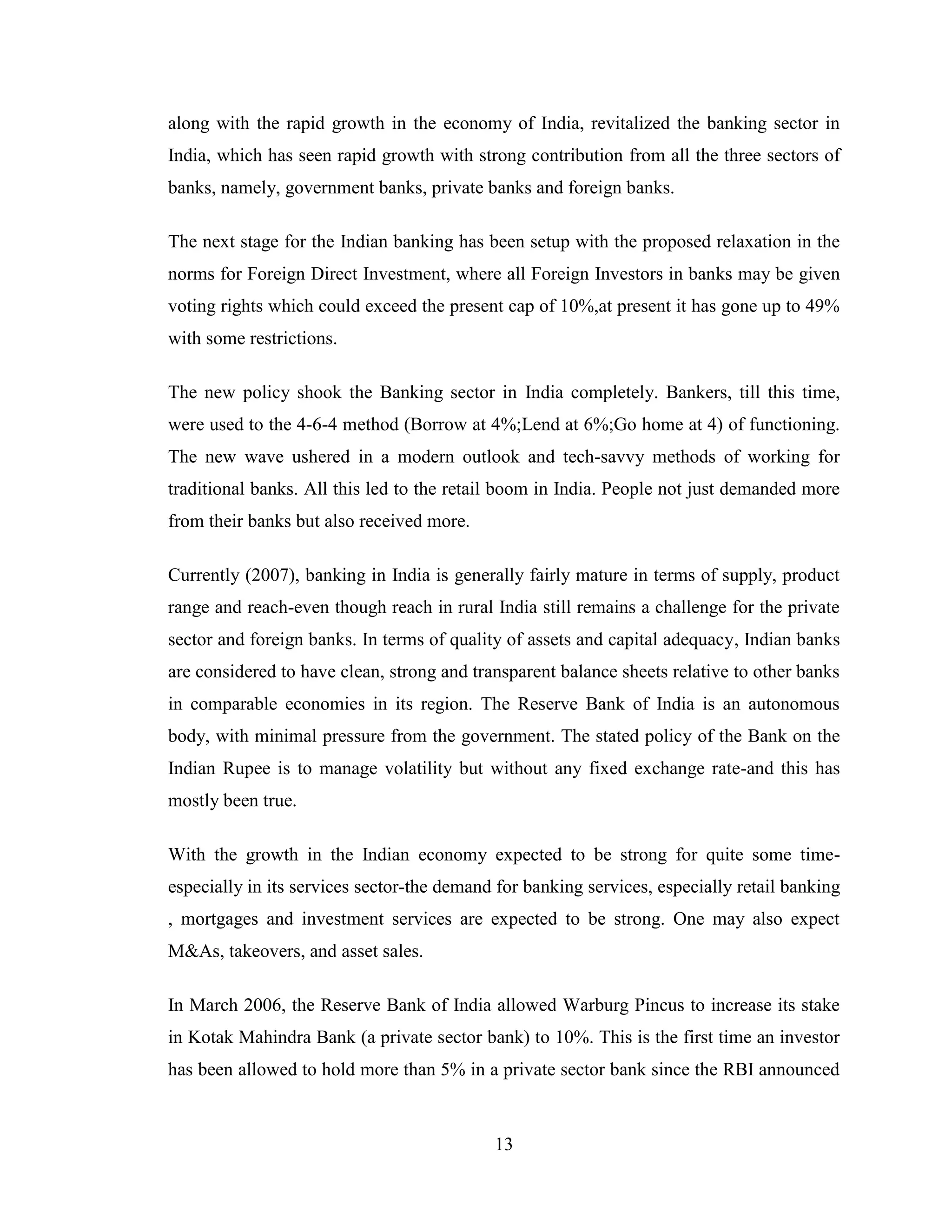13
along with the rapid growth in the economy of India, revitalized the banking sector in
India, which has seen rapid growth with strong contribution from all the three sectors of
banks, namely, government banks, private banks and foreign banks.
The next stage for the Indian banking has been setup with the proposed relaxation in the
norms for Foreign Direct Investment, where all Foreign Investors in banks may be given
voting rights which could exceed the present cap of 10%,at present it has gone up to 49%
with some restrictions.
The new policy shook the Banking sector in India completely. Bankers, till this time,
were used to the 4-6-4 method (Borrow at 4%;Lend at 6%;Go home at 4) of functioning.
The new wave ushered in a modern outlook and tech-savvy methods of working for
traditional banks. All this led to the retail boom in India. People not just demanded more
from their banks but also received more.
Currently (2007), banking in India is generally fairly mature in terms of supply, product
range and reach-even though reach in rural India still remains a challenge for the private
sector and foreign banks. In terms of quality of assets and capital adequacy, Indian banks
are considered to have clean, strong and transparent balance sheets relative to other banks
in comparable economies in its region. The Reserve Bank of India is an autonomous
body, with minimal pressure from the government. The stated policy of the Bank on the
Indian Rupee is to manage volatility but without any fixed exchange rate-and this has
mostly been true.
With the growth in the Indian economy expected to be strong for quite some time-
especially in its services sector-the demand for banking services, especially retail banking
, mortgages and investment services are expected to be strong. One may also expect
M&As, takeovers, and asset sales.
In March 2006, the Reserve Bank of India allowed Warburg Pincus to increase its stake
in Kotak Mahindra Bank (a private sector bank) to 10%. This is the first time an investor
has been allowed to hold more than 5% in a private sector bank since the RBI announced
 