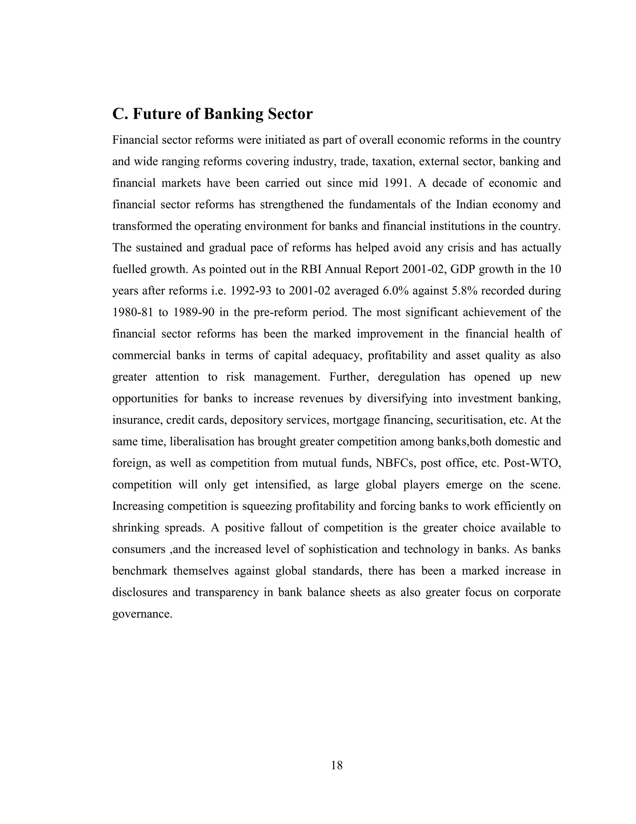 18
C. Future of Banking Sector
Financial sector reforms were initiated as part of overall economic reforms in the country
and wide ranging reforms covering industry, trade, taxation, external sector, banking and
financial markets have been carried out since mid 1991. A decade of economic and
financial sector reforms has strengthened the fundamentals of the Indian economy and
transformed the operating environment for banks and financial institutions in the country.
The sustained and gradual pace of reforms has helped avoid any crisis and has actually
fuelled growth. As pointed out in the RBI Annual Report 2001-02, GDP growth in the 10
years after reforms i.e. 1992-93 to 2001-02 averaged 6.0% against 5.8% recorded during
1980-81 to 1989-90 in the pre-reform period. The most significant achievement of the
financial sector reforms has been the marked improvement in the financial health of
commercial banks in terms of capital adequacy, profitability and asset quality as also
greater attention to risk management. Further, deregulation has opened up new
opportunities for banks to increase revenues by diversifying into investment banking,
insurance, credit cards, depository services, mortgage financing, securitisation, etc. At the
same time, liberalisation has brought greater competition among banks,both domestic and
foreign, as well as competition from mutual funds, NBFCs, post office, etc. Post-WTO,
competition will only get intensified, as large global players emerge on the scene.
Increasing competition is squeezing profitability and forcing banks to work efficiently on
shrinking spreads. A positive fallout of competition is the greater choice available to
consumers ,and the increased level of sophistication and technology in banks. As banks
benchmark themselves against global standards, there has been a marked increase in
disclosures and transparency in bank balance sheets as also greater focus on corporate
governance.
 