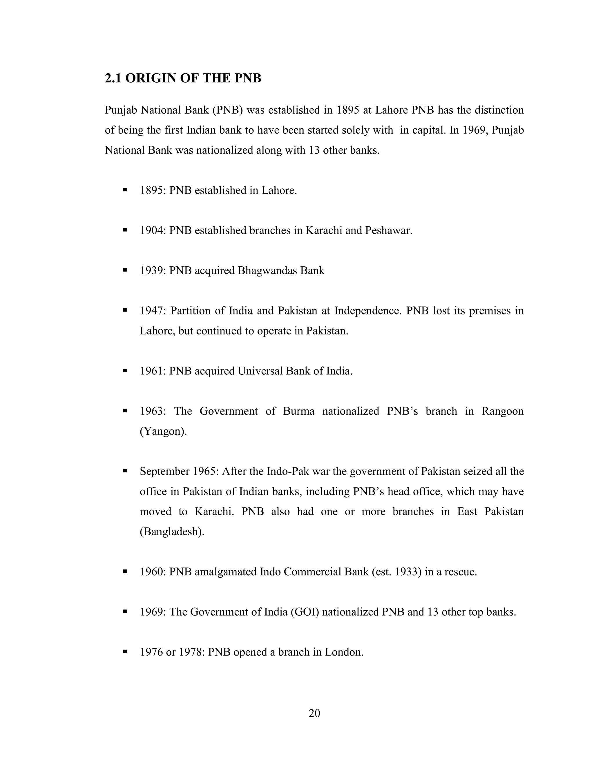 20
2.1 ORIGIN OF THE PNB
Punjab National Bank (PNB) was established in 1895 at Lahore PNB has the distinction
of being the first Indian bank to have been started solely with in capital. In 1969, Punjab
National Bank was nationalized along with 13 other banks.
 1895: PNB established in Lahore.
 1904: PNB established branches in Karachi and Peshawar.
 1939: PNB acquired Bhagwandas Bank
 1947: Partition of India and Pakistan at Independence. PNB lost its premises in
Lahore, but continued to operate in Pakistan.
 1961: PNB acquired Universal Bank of India.
 1963: The Government of Burma nationalized PNB‟s branch in Rangoon
(Yangon).
 September 1965: After the Indo-Pak war the government of Pakistan seized all the
office in Pakistan of Indian banks, including PNB‟s head office, which may have
moved to Karachi. PNB also had one or more branches in East Pakistan
(Bangladesh).
 1960: PNB amalgamated Indo Commercial Bank (est. 1933) in a rescue.
 1969: The Government of India (GOI) nationalized PNB and 13 other top banks.
 1976 or 1978: PNB opened a branch in London.
 