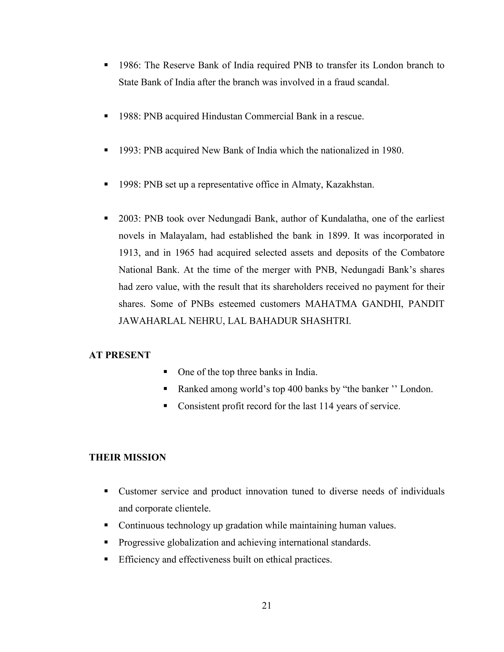 21
 1986: The Reserve Bank of India required PNB to transfer its London branch to
State Bank of India after the branch was involved in a fraud scandal.
 1988: PNB acquired Hindustan Commercial Bank in a rescue.
 1993: PNB acquired New Bank of India which the nationalized in 1980.
 1998: PNB set up a representative office in Almaty, Kazakhstan.
 2003: PNB took over Nedungadi Bank, author of Kundalatha, one of the earliest
novels in Malayalam, had established the bank in 1899. It was incorporated in
1913, and in 1965 had acquired selected assets and deposits of the Combatore
National Bank. At the time of the merger with PNB, Nedungadi Bank‟s shares
had zero value, with the result that its shareholders received no payment for their
shares. Some of PNBs esteemed customers MAHATMA GANDHI, PANDIT
JAWAHARLAL NEHRU, LAL BAHADUR SHASHTRI.
AT PRESENT
 One of the top three banks in India.
 Ranked among world‟s top 400 banks by “the banker ‟‟ London.
 Consistent profit record for the last 114 years of service.
THEIR MISSION
 Customer service and product innovation tuned to diverse needs of individuals
and corporate clientele.
 Continuous technology up gradation while maintaining human values.
 Progressive globalization and achieving international standards.
 Efficiency and effectiveness built on ethical practices.
 