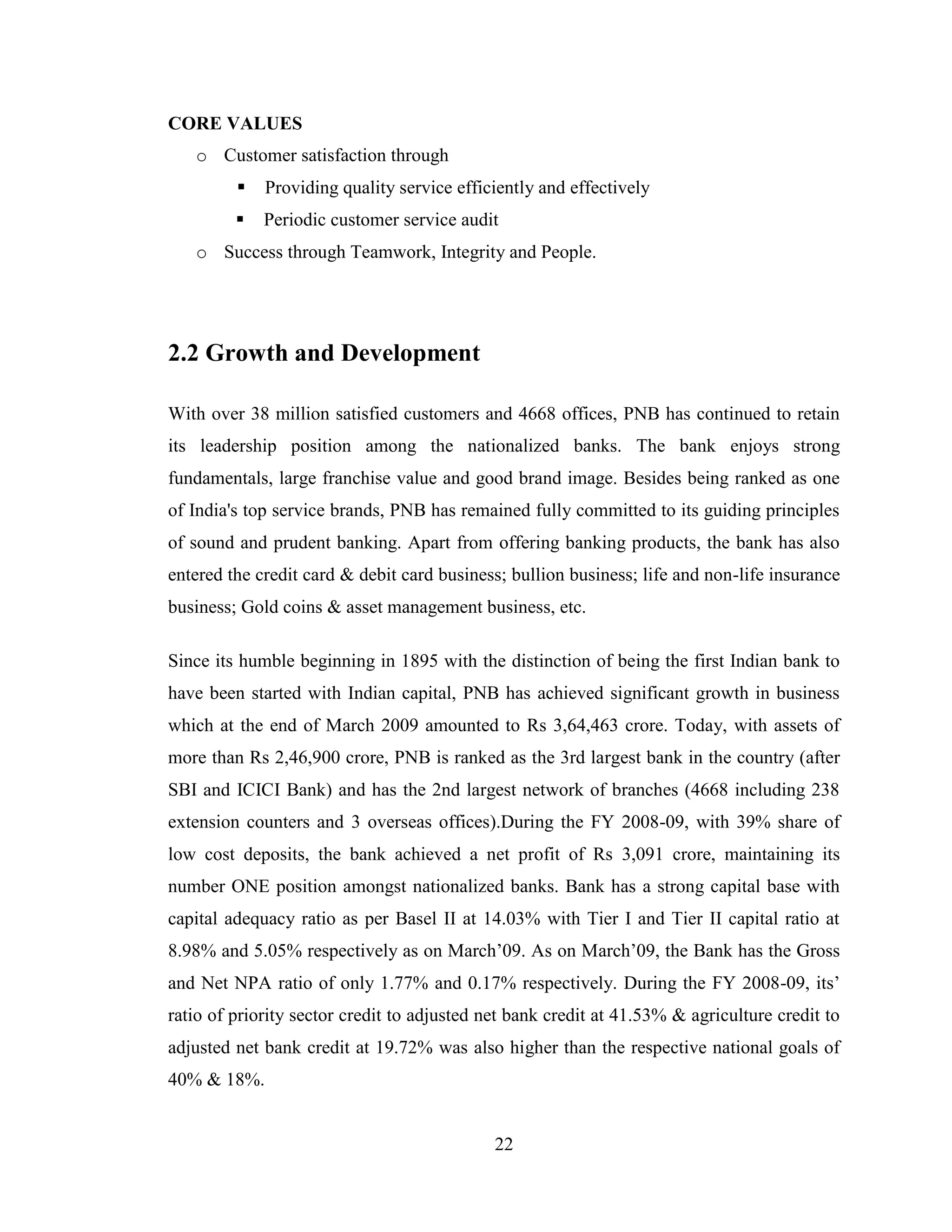 22
CORE VALUES
o Customer satisfaction through
 Providing quality service efficiently and effectively
 Periodic customer service audit
o Success through Teamwork, Integrity and People.
2.2 Growth and Development
With over 38 million satisfied customers and 4668 offices, PNB has continued to retain
its leadership position among the nationalized banks. The bank enjoys strong
fundamentals, large franchise value and good brand image. Besides being ranked as one
of India's top service brands, PNB has remained fully committed to its guiding principles
of sound and prudent banking. Apart from offering banking products, the bank has also
entered the credit card & debit card business; bullion business; life and non-life insurance
business; Gold coins & asset management business, etc.
Since its humble beginning in 1895 with the distinction of being the first Indian bank to
have been started with Indian capital, PNB has achieved significant growth in business
which at the end of March 2009 amounted to Rs 3,64,463 crore. Today, with assets of
more than Rs 2,46,900 crore, PNB is ranked as the 3rd largest bank in the country (after
SBI and ICICI Bank) and has the 2nd largest network of branches (4668 including 238
extension counters and 3 overseas offices).During the FY 2008-09, with 39% share of
low cost deposits, the bank achieved a net profit of Rs 3,091 crore, maintaining its
number ONE position amongst nationalized banks. Bank has a strong capital base with
capital adequacy ratio as per Basel II at 14.03% with Tier I and Tier II capital ratio at
8.98% and 5.05% respectively as on March‟09. As on March‟09, the Bank has the Gross
and Net NPA ratio of only 1.77% and 0.17% respectively. During the FY 2008-09, its‟
ratio of priority sector credit to adjusted net bank credit at 41.53% & agriculture credit to
adjusted net bank credit at 19.72% was also higher than the respective national goals of
40% & 18%.
 