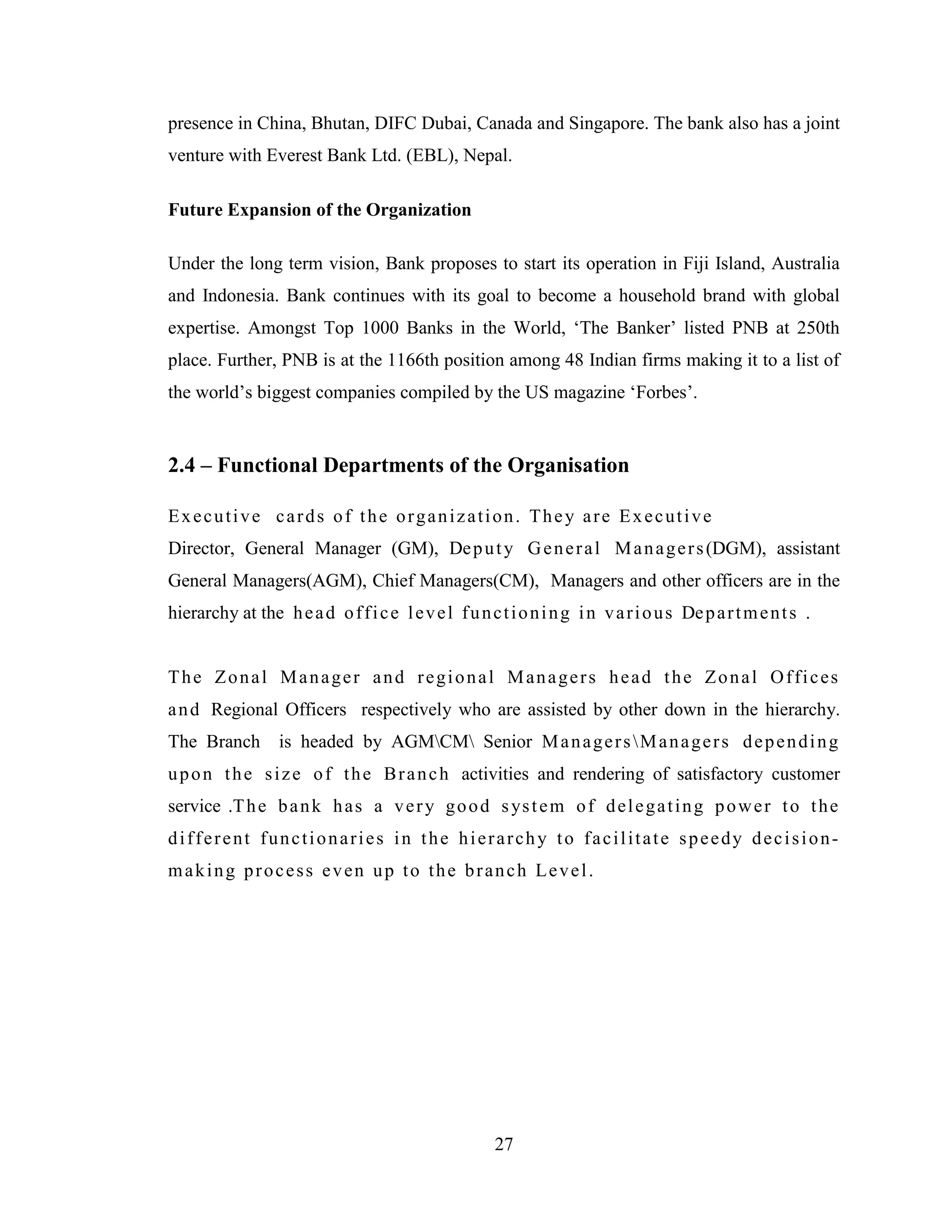 27
presence in China, Bhutan, DIFC Dubai, Canada and Singapore. The bank also has a joint
venture with Everest Bank Ltd. (EBL), Nepal.
Future Expansion of the Organization
Under the long term vision, Bank proposes to start its operation in Fiji Island, Australia
and Indonesia. Bank continues with its goal to become a household brand with global
expertise. Amongst Top 1000 Banks in the World, „The Banker‟ listed PNB at 250th
place. Further, PNB is at the 1166th position among 48 Indian firms making it to a list of
the world‟s biggest companies compiled by the US magazine „Forbes‟.
2.4 – Functional Departments of the Organisation
Executive cards of the organization. They are Executive
Director, General Manager (GM), Deputy General Managers(DGM), assistant
General Managers(AGM), Chief Managers(CM), Managers and other officers are in the
hierarchy at the head office level functioning in various Departments .
The Zonal Manager and regional Managers head the Zonal Offices
and Regional Officers respectively who are assisted by other down in the hierarchy.
The Branch is headed by AGMCM Senior ManagersManagers depending
upon the size of the Branch activities and rendering of satisfactory customer
service .The bank has a very good system of delegating power to the
different functionaries in the hierarchy to facilitate speedy decision-
making process even up to the branch Level.
 