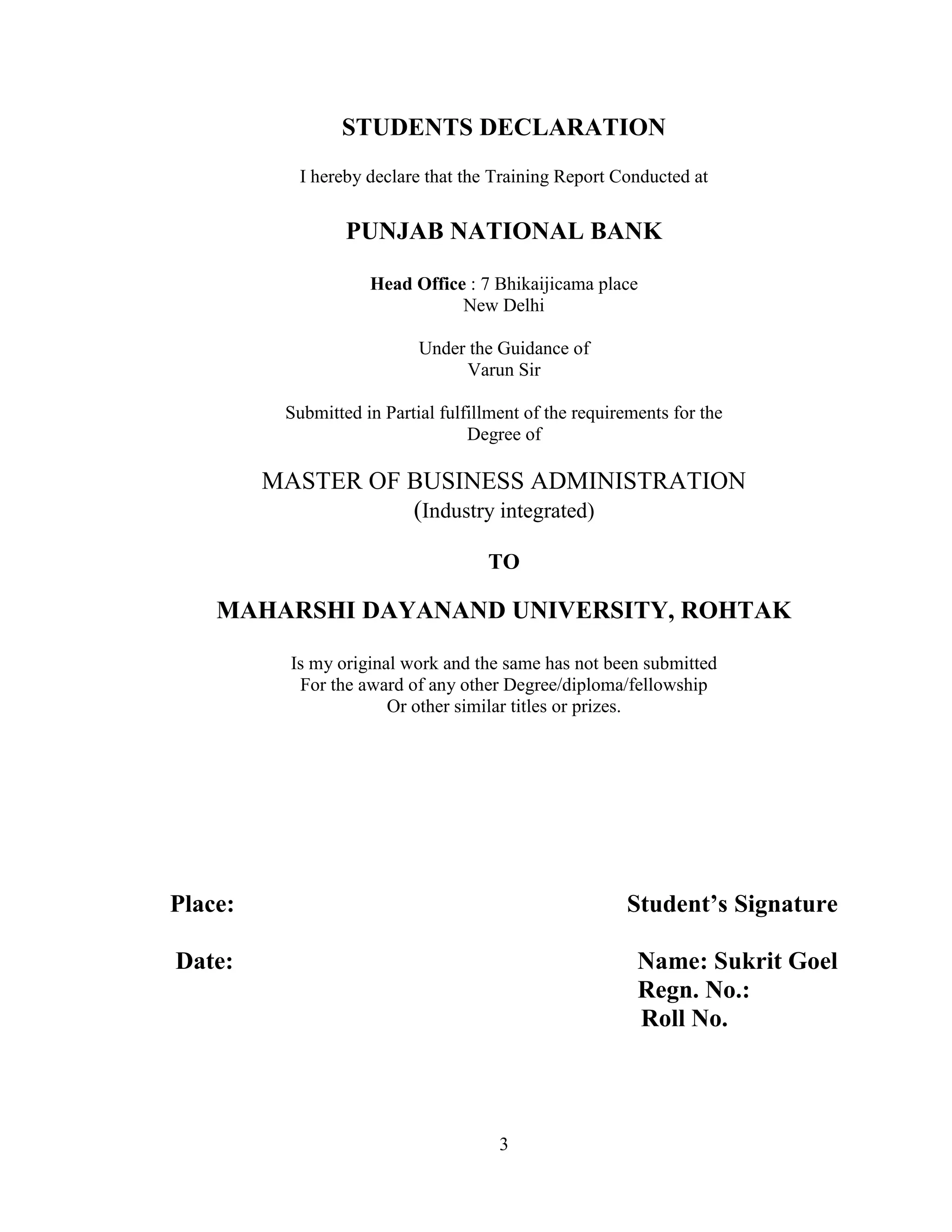 3
STUDENTS DECLARATION
I hereby declare that the Training Report Conducted at
PUNJAB NATIONAL BANK
Head Office : 7 Bhikaijicama place
New Delhi
Under the Guidance of
Varun Sir
Submitted in Partial fulfillment of the requirements for the
Degree of
MASTER OF BUSINESS ADMINISTRATION
(Industry integrated)
TO
MAHARSHI DAYANAND UNIVERSITY, ROHTAK
Is my original work and the same has not been submitted
For the award of any other Degree/diploma/fellowship
Or other similar titles or prizes.
Place: Student’s Signature
Date: Name: Sukrit Goel
Regn. No.:
Roll No.
 