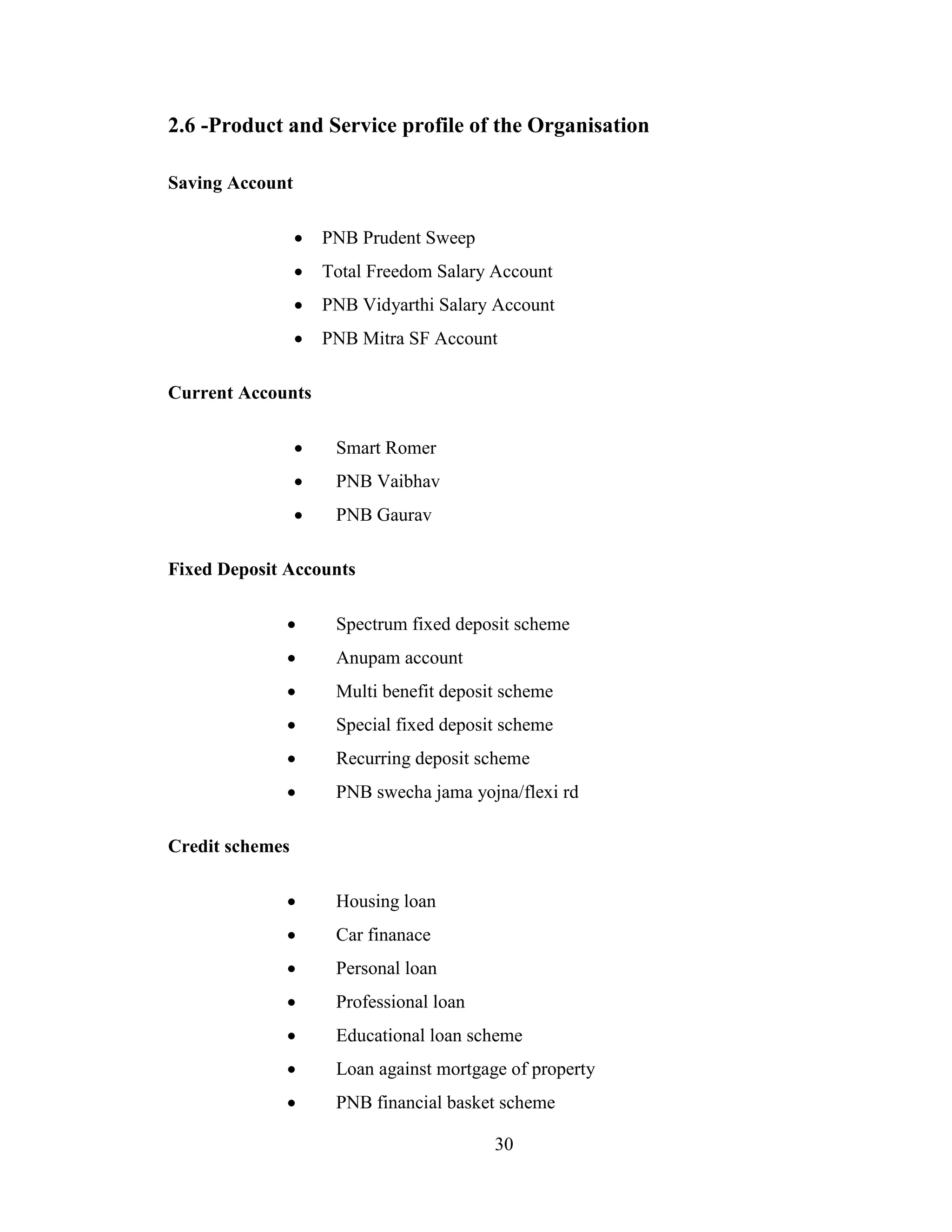 30
2.6 -Product and Service profile of the Organisation
Saving Account
 PNB Prudent Sweep
 Total Freedom Salary Account
 PNB Vidyarthi Salary Account
 PNB Mitra SF Account
Current Accounts
 Smart Romer
 PNB Vaibhav
 PNB Gaurav
Fixed Deposit Accounts
 Spectrum fixed deposit scheme
 Anupam account
 Multi benefit deposit scheme
 Special fixed deposit scheme
 Recurring deposit scheme
 PNB swecha jama yojna/flexi rd
Credit schemes
 Housing loan
 Car finanace
 Personal loan
 Professional loan
 Educational loan scheme
 Loan against mortgage of property
 PNB financial basket scheme
 