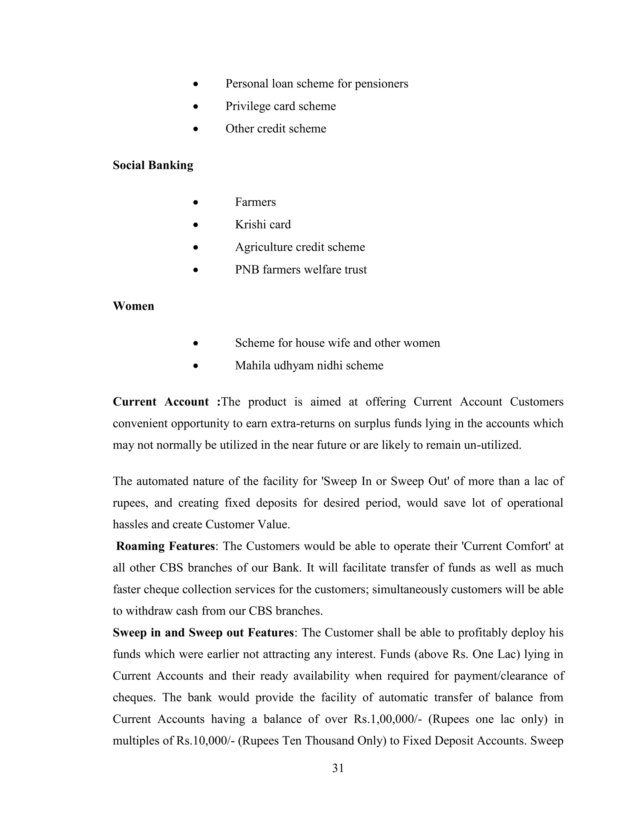 31
 Personal loan scheme for pensioners
 Privilege card scheme
 Other credit scheme
Social Banking
 Farmers
 Krishi card
 Agriculture credit scheme
 PNB farmers welfare trust
Women
 Scheme for house wife and other women
 Mahila udhyam nidhi scheme
Current Account :The product is aimed at offering Current Account Customers
convenient opportunity to earn extra-returns on surplus funds lying in the accounts which
may not normally be utilized in the near future or are likely to remain un-utilized.
The automated nature of the facility for 'Sweep In or Sweep Out' of more than a lac of
rupees, and creating fixed deposits for desired period, would save lot of operational
hassles and create Customer Value.
Roaming Features: The Customers would be able to operate their 'Current Comfort' at
all other CBS branches of our Bank. It will facilitate transfer of funds as well as much
faster cheque collection services for the customers; simultaneously customers will be able
to withdraw cash from our CBS branches.
Sweep in and Sweep out Features: The Customer shall be able to profitably deploy his
funds which were earlier not attracting any interest. Funds (above Rs. One Lac) lying in
Current Accounts and their ready availability when required for payment/clearance of
cheques. The bank would provide the facility of automatic transfer of balance from
Current Accounts having a balance of over Rs.1,00,000/- (Rupees one lac only) in
multiples of Rs.10,000/- (Rupees Ten Thousand Only) to Fixed Deposit Accounts. Sweep
 