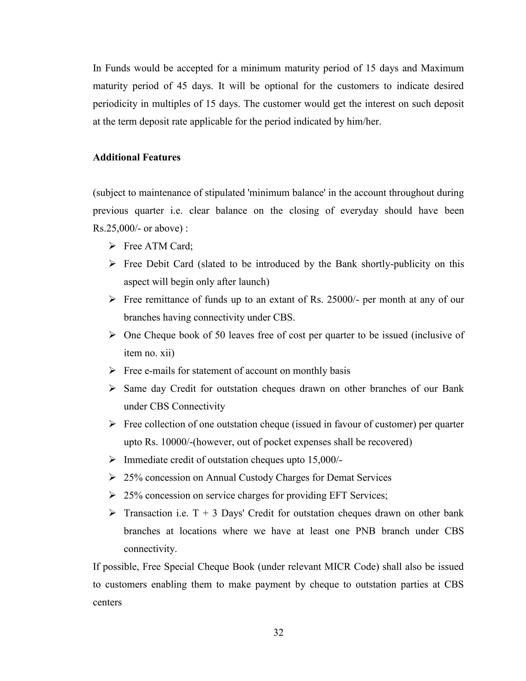32
In Funds would be accepted for a minimum maturity period of 15 days and Maximum
maturity period of 45 days. It will be optional for the customers to indicate desired
periodicity in multiples of 15 days. The customer would get the interest on such deposit
at the term deposit rate applicable for the period indicated by him/her.
Additional Features
(subject to maintenance of stipulated 'minimum balance' in the account throughout during
previous quarter i.e. clear balance on the closing of everyday should have been
Rs.25,000/- or above) :
 Free ATM Card;
 Free Debit Card (slated to be introduced by the Bank shortly-publicity on this
aspect will begin only after launch)
 Free remittance of funds up to an extant of Rs. 25000/- per month at any of our
branches having connectivity under CBS.
 One Cheque book of 50 leaves free of cost per quarter to be issued (inclusive of
item no. xii)
 Free e-mails for statement of account on monthly basis
 Same day Credit for outstation cheques drawn on other branches of our Bank
under CBS Connectivity
 Free collection of one outstation cheque (issued in favour of customer) per quarter
upto Rs. 10000/-(however, out of pocket expenses shall be recovered)
 Immediate credit of outstation cheques upto 15,000/-
 25% concession on Annual Custody Charges for Demat Services
 25% concession on service charges for providing EFT Services;
 Transaction i.e. T + 3 Days' Credit for outstation cheques drawn on other bank
branches at locations where we have at least one PNB branch under CBS
connectivity.
If possible, Free Special Cheque Book (under relevant MICR Code) shall also be issued
to customers enabling them to make payment by cheque to outstation parties at CBS
centers
 