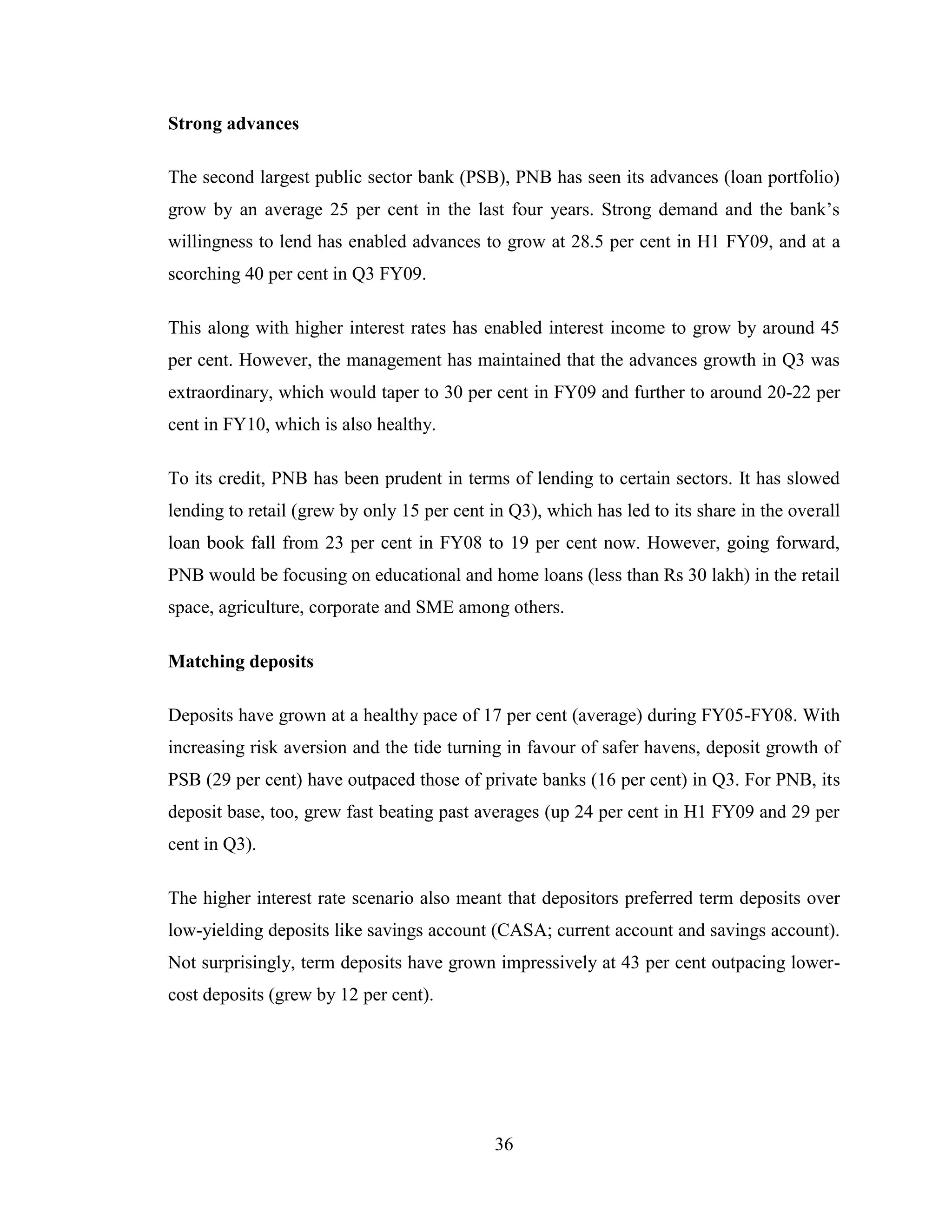 36
Strong advances
The second largest public sector bank (PSB), PNB has seen its advances (loan portfolio)
grow by an average 25 per cent in the last four years. Strong demand and the bank‟s
willingness to lend has enabled advances to grow at 28.5 per cent in H1 FY09, and at a
scorching 40 per cent in Q3 FY09.
This along with higher interest rates has enabled interest income to grow by around 45
per cent. However, the management has maintained that the advances growth in Q3 was
extraordinary, which would taper to 30 per cent in FY09 and further to around 20-22 per
cent in FY10, which is also healthy.
To its credit, PNB has been prudent in terms of lending to certain sectors. It has slowed
lending to retail (grew by only 15 per cent in Q3), which has led to its share in the overall
loan book fall from 23 per cent in FY08 to 19 per cent now. However, going forward,
PNB would be focusing on educational and home loans (less than Rs 30 lakh) in the retail
space, agriculture, corporate and SME among others.
Matching deposits
Deposits have grown at a healthy pace of 17 per cent (average) during FY05-FY08. With
increasing risk aversion and the tide turning in favour of safer havens, deposit growth of
PSB (29 per cent) have outpaced those of private banks (16 per cent) in Q3. For PNB, its
deposit base, too, grew fast beating past averages (up 24 per cent in H1 FY09 and 29 per
cent in Q3).
The higher interest rate scenario also meant that depositors preferred term deposits over
low-yielding deposits like savings account (CASA; current account and savings account).
Not surprisingly, term deposits have grown impressively at 43 per cent outpacing lower-
cost deposits (grew by 12 per cent).
 