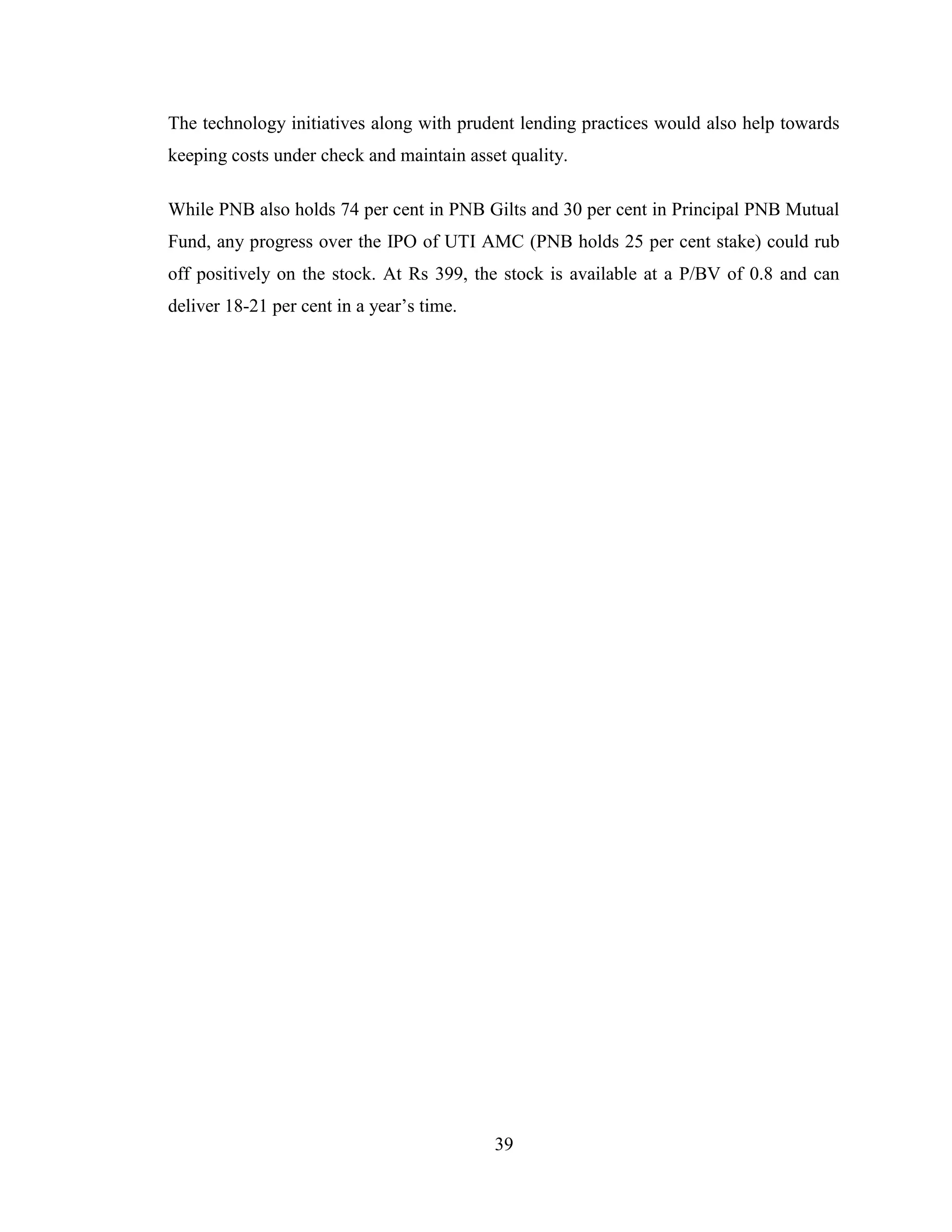 39
The technology initiatives along with prudent lending practices would also help towards
keeping costs under check and maintain asset quality.
While PNB also holds 74 per cent in PNB Gilts and 30 per cent in Principal PNB Mutual
Fund, any progress over the IPO of UTI AMC (PNB holds 25 per cent stake) could rub
off positively on the stock. At Rs 399, the stock is available at a P/BV of 0.8 and can
deliver 18-21 per cent in a year‟s time.
 