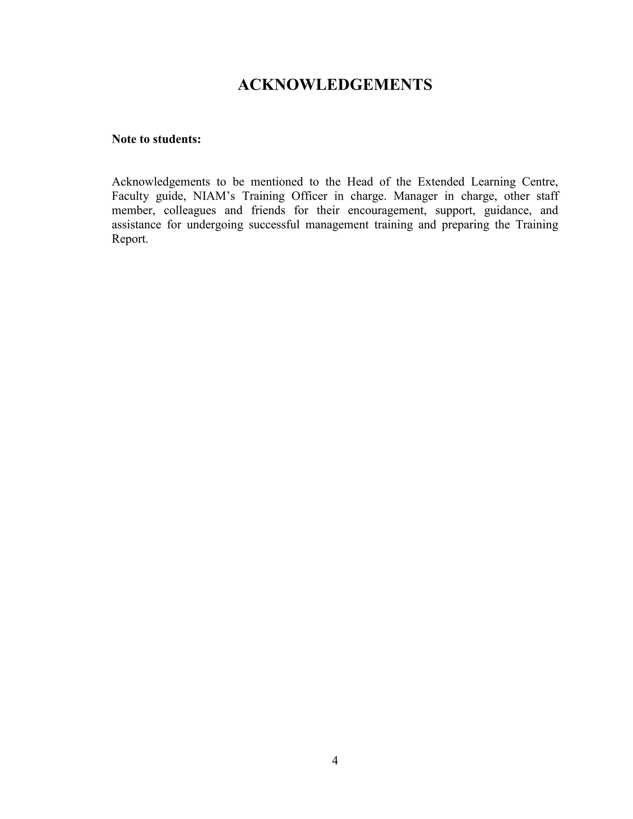 4
ACKNOWLEDGEMENTS
Note to students:
Acknowledgements to be mentioned to the Head of the Extended Learning Centre,
Faculty guide, NIAM‟s Training Officer in charge. Manager in charge, other staff
member, colleagues and friends for their encouragement, support, guidance, and
assistance for undergoing successful management training and preparing the Training
Report.
 
