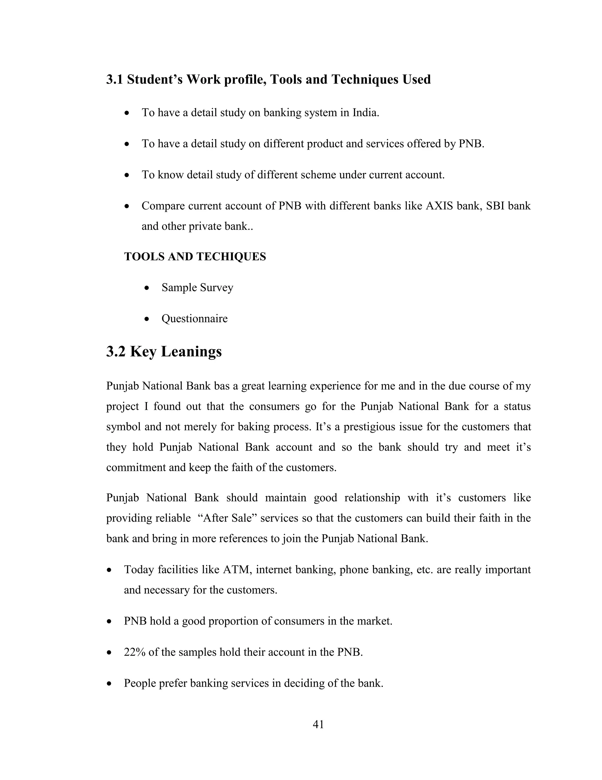 41
3.1 Student’s Work profile, Tools and Techniques Used
 To have a detail study on banking system in India.
 To have a detail study on different product and services offered by PNB.
 To know detail study of different scheme under current account.
 Compare current account of PNB with different banks like AXIS bank, SBI bank
and other private bank..
TOOLS AND TECHIQUES
 Sample Survey
 Questionnaire
3.2 Key Leanings
Punjab National Bank bas a great learning experience for me and in the due course of my
project I found out that the consumers go for the Punjab National Bank for a status
symbol and not merely for baking process. It‟s a prestigious issue for the customers that
they hold Punjab National Bank account and so the bank should try and meet it‟s
commitment and keep the faith of the customers.
Punjab National Bank should maintain good relationship with it‟s customers like
providing reliable “After Sale” services so that the customers can build their faith in the
bank and bring in more references to join the Punjab National Bank.
 Today facilities like ATM, internet banking, phone banking, etc. are really important
and necessary for the customers.
 PNB hold a good proportion of consumers in the market.
 22% of the samples hold their account in the PNB.
 People prefer banking services in deciding of the bank.
 