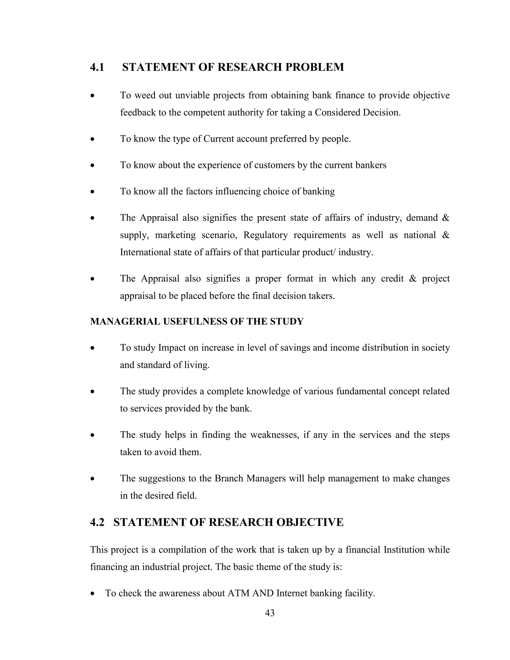 43
4.1 STATEMENT OF RESEARCH PROBLEM
 To weed out unviable projects from obtaining bank finance to provide objective
feedback to the competent authority for taking a Considered Decision.
 To know the type of Current account preferred by people.
 To know about the experience of customers by the current bankers
 To know all the factors influencing choice of banking
 The Appraisal also signifies the present state of affairs of industry, demand &
supply, marketing scenario, Regulatory requirements as well as national &
International state of affairs of that particular product/ industry.
 The Appraisal also signifies a proper format in which any credit & project
appraisal to be placed before the final decision takers.
MANAGERIAL USEFULNESS OF THE STUDY
 To study Impact on increase in level of savings and income distribution in society
and standard of living.
 The study provides a complete knowledge of various fundamental concept related
to services provided by the bank.
 The study helps in finding the weaknesses, if any in the services and the steps
taken to avoid them.
 The suggestions to the Branch Managers will help management to make changes
in the desired field.
4.2 STATEMENT OF RESEARCH OBJECTIVE
This project is a compilation of the work that is taken up by a financial Institution while
financing an industrial project. The basic theme of the study is:
 To check the awareness about ATM AND Internet banking facility.
 